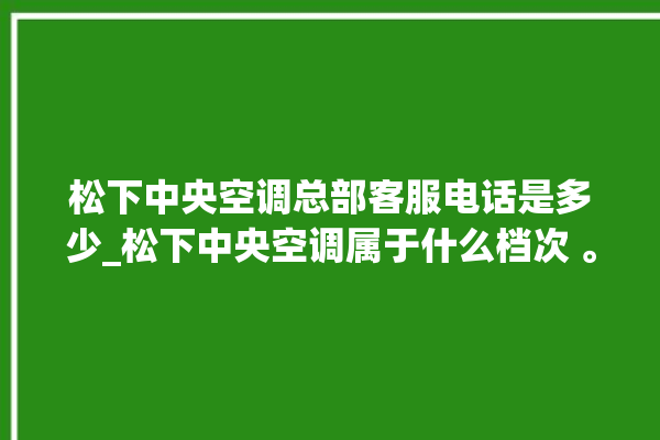 松下中央空调总部客服电话是多少_松下中央空调属于什么档次 。中央空调