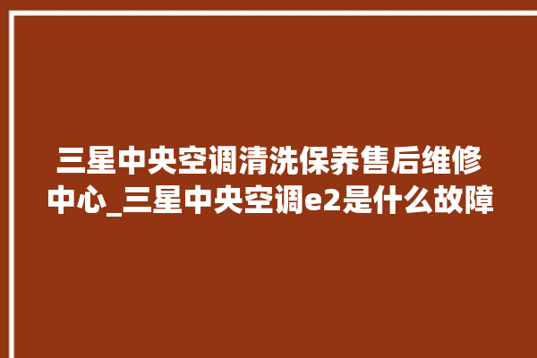 三星中央空调清洗保养售后维修中心_三星中央空调e2是什么故障怎么解决 。中央空调