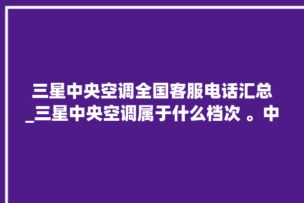 三星中央空调全国客服电话汇总_三星中央空调属于什么档次 。中央空调