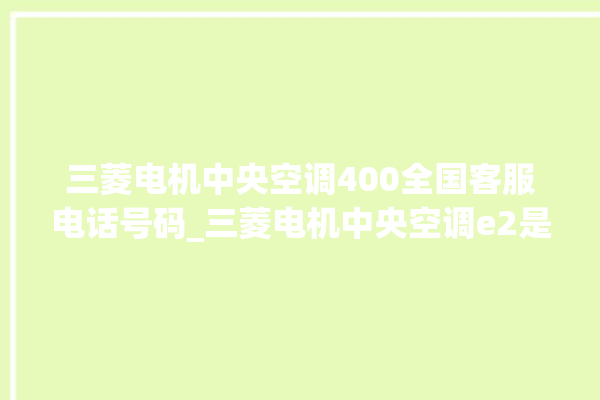 三菱电机中央空调400全国客服电话号码_三菱电机中央空调e2是什么故障怎么解决 。中央空调