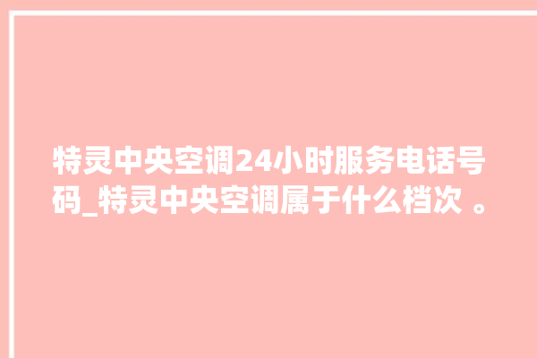 特灵中央空调24小时服务电话号码_特灵中央空调属于什么档次 。中央空调