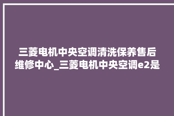 三菱电机中央空调清洗保养售后维修中心_三菱电机中央空调e2是什么故障怎么解决 。中央空调