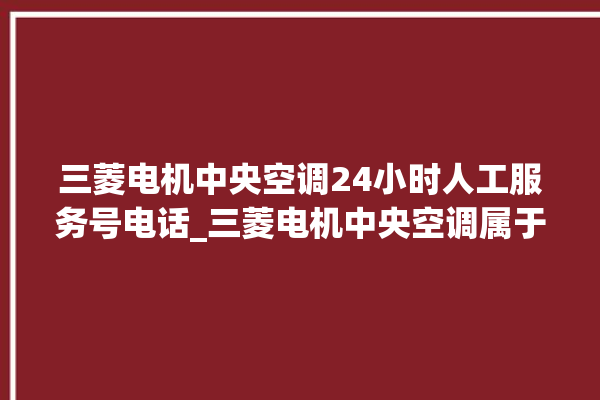 三菱电机中央空调24小时人工服务号电话_三菱电机中央空调属于什么档次 。中央空调