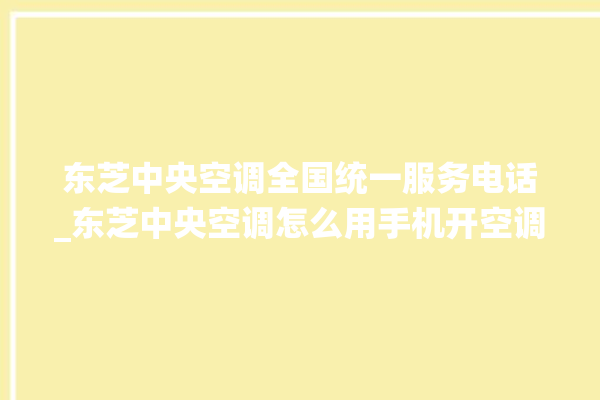 东芝中央空调全国统一服务电话_东芝中央空调怎么用手机开空调 。东芝