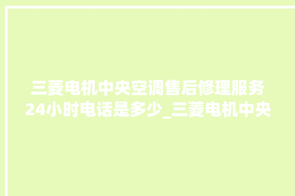 三菱电机中央空调售后修理服务24小时电话是多少_三菱电机中央空调制冷怎么调节 。三菱电机