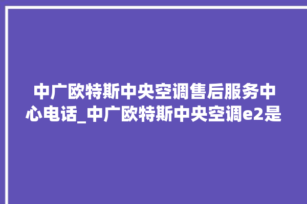 中广欧特斯中央空调售后服务中心电话_中广欧特斯中央空调e2是什么故障怎么解决 。中央空调