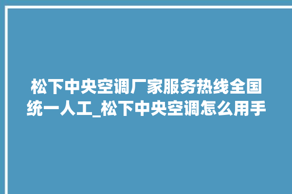 松下中央空调厂家服务热线全国统一人工_松下中央空调怎么用手机开空调 。中央空调