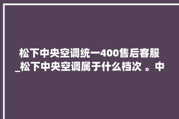 松下中央空调统一400售后客服_松下中央空调属于什么档次 。中央空调