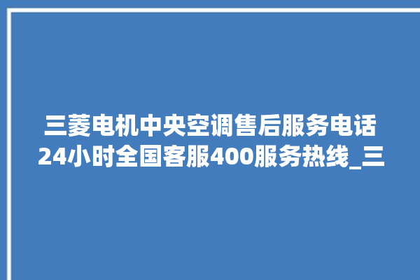 三菱电机中央空调售后服务电话24小时全国客服400服务热线_三菱电机中央空调属于什么档次 。中央空调