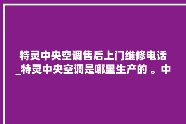 特灵中央空调售后上门维修电话_特灵中央空调是哪里生产的 。中央空调