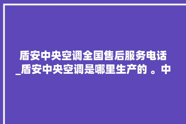 盾安中央空调全国售后服务电话_盾安中央空调是哪里生产的 。中央空调