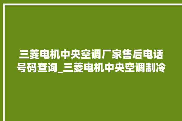 三菱电机中央空调厂家售后电话号码查询_三菱电机中央空调制冷怎么调节 。三菱电机