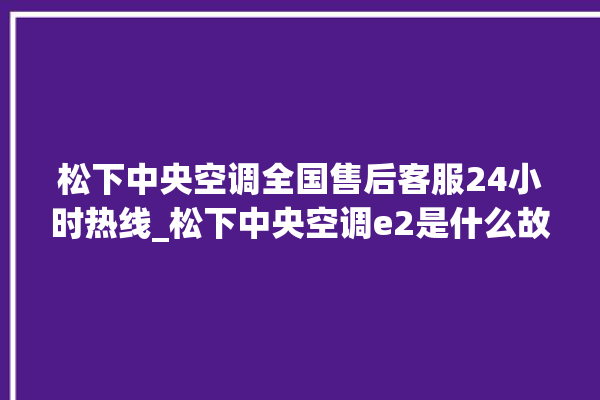 松下中央空调全国售后客服24小时热线_松下中央空调e2是什么故障怎么解决 。中央空调