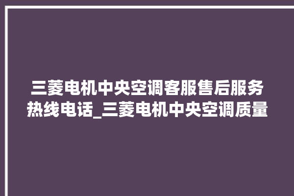 三菱电机中央空调客服售后服务热线电话_三菱电机中央空调质量怎么样用的久吗 。中央空调