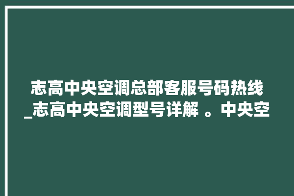 志高中央空调总部客服号码热线_志高中央空调型号详解 。中央空调