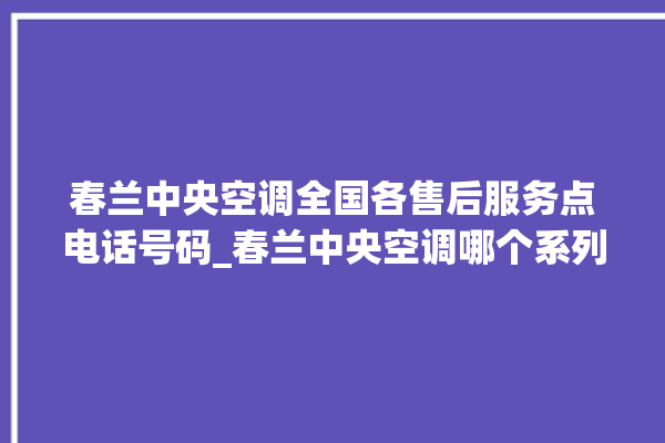 春兰中央空调全国各售后服务点电话号码_春兰中央空调哪个系列好 。春兰