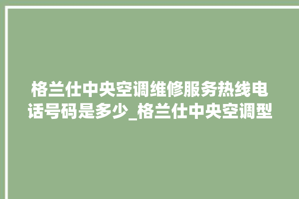 格兰仕中央空调维修服务热线电话号码是多少_格兰仕中央空调型号详解 。格兰仕