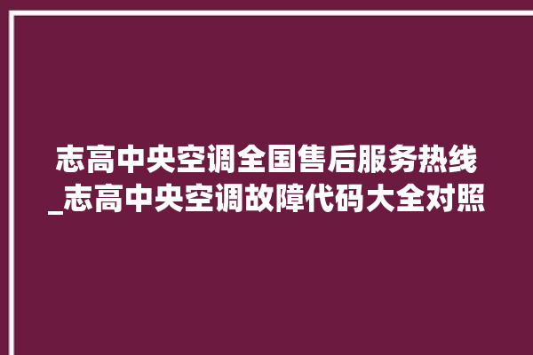 志高中央空调全国售后服务热线_志高中央空调故障代码大全对照表 。中央空调