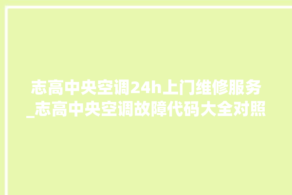 志高中央空调24h上门维修服务_志高中央空调故障代码大全对照表 。中央空调