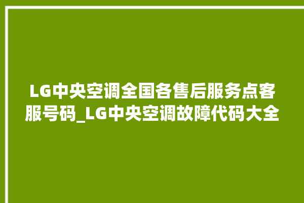 LG中央空调全国各售后服务点客服号码_LG中央空调故障代码大全对照表 。中央空调