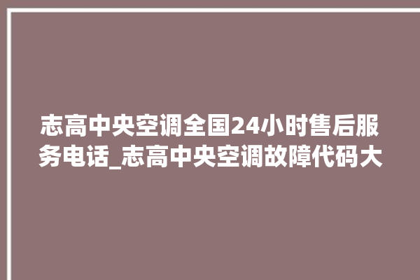 志高中央空调全国24小时售后服务电话_志高中央空调故障代码大全对照表 。中央空调