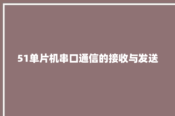 51单片机串口通信的接收与发送