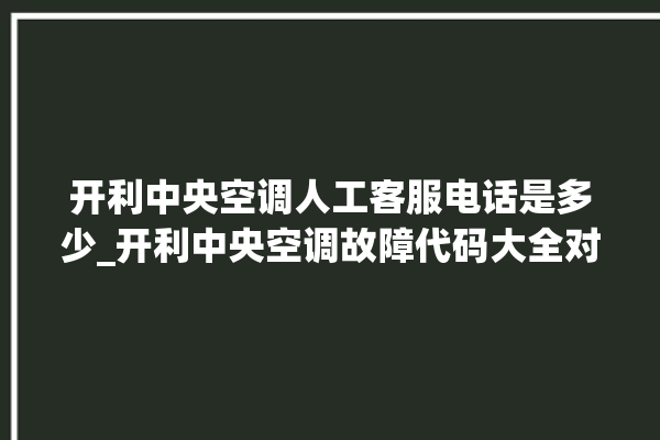 开利中央空调人工客服电话是多少_开利中央空调故障代码大全对照表 。中央空调