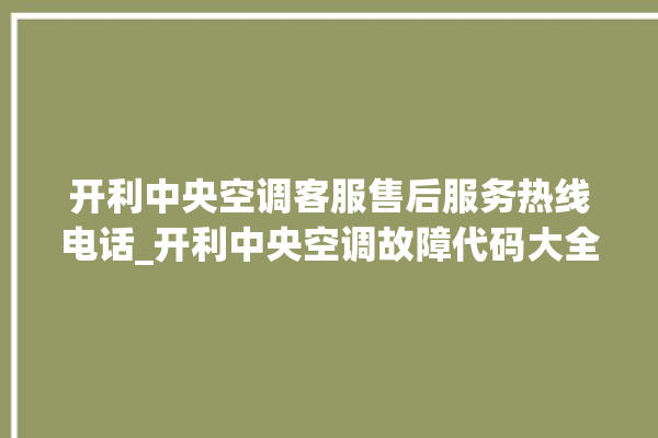 开利中央空调客服售后服务热线电话_开利中央空调故障代码大全对照表 。中央空调