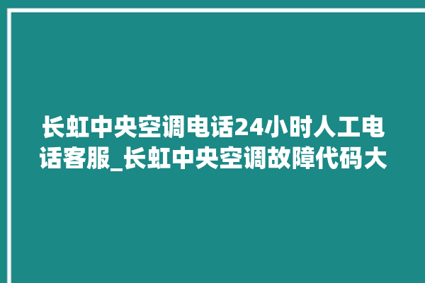 长虹中央空调电话24小时人工电话客服_长虹中央空调故障代码大全对照表 。长虹