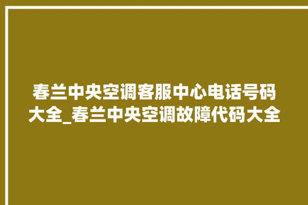 春兰中央空调客服中心电话号码大全_春兰中央空调故障代码大全对照表 。春兰