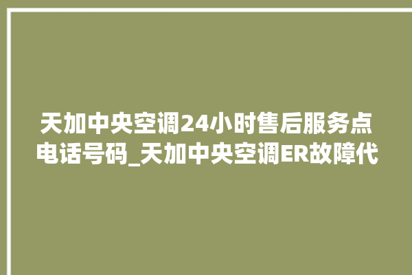 天加中央空调24小时售后服务点电话号码_天加中央空调ER故障代码 。中央空调