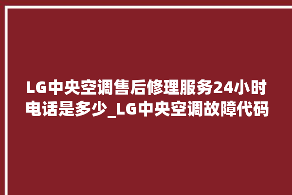 LG中央空调售后修理服务24小时电话是多少_LG中央空调故障代码大全对照表 。中央空调