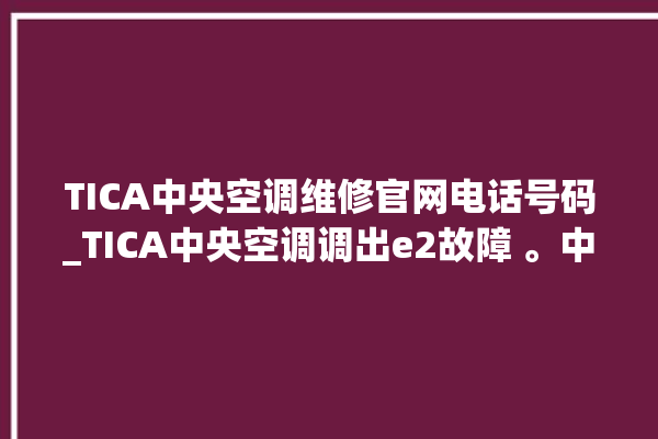 TICA中央空调维修官网电话号码_TICA中央空调调出e2故障 。中央空调