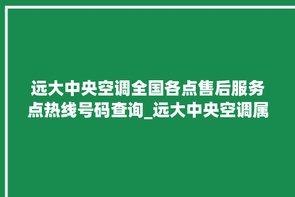 远大中央空调全国各点售后服务点热线号码查询_远大中央空调属于什么档次 。中央空调