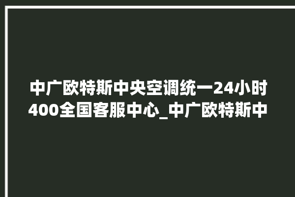 中广欧特斯中央空调统一24小时400全国客服中心_中广欧特斯中央空调是哪里生产的 。中央空调