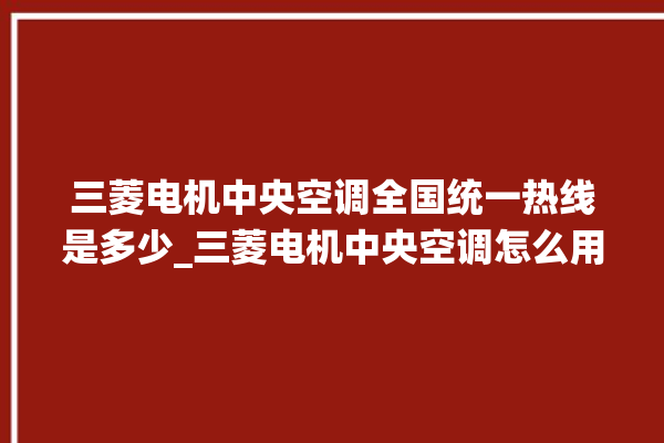 三菱电机中央空调全国统一热线是多少_三菱电机中央空调怎么用手机开空调 。中央空调