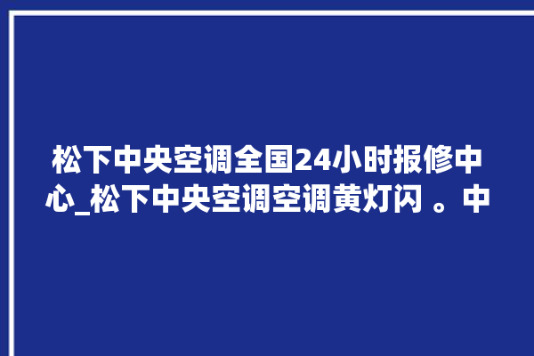 松下中央空调全国24小时报修中心_松下中央空调空调黄灯闪 。中央空调