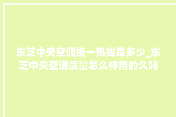 东芝中央空调统一热线是多少_东芝中央空调质量怎么样用的久吗 。东芝