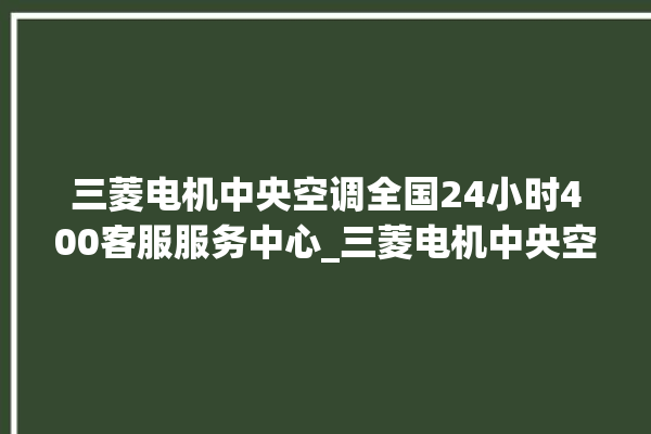 三菱电机中央空调全国24小时400客服服务中心_三菱电机中央空调面板使用说明 。中央空调