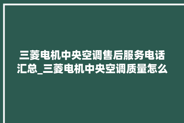 三菱电机中央空调售后服务电话汇总_三菱电机中央空调质量怎么样用的久吗 。中央空调