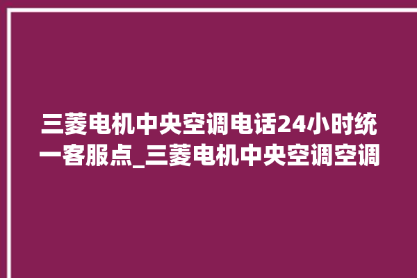 三菱电机中央空调电话24小时统一客服点_三菱电机中央空调空调黄灯闪 。中央空调