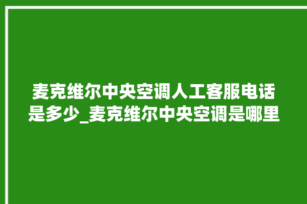 麦克维尔中央空调人工客服电话是多少_麦克维尔中央空调是哪里生产的 。麦克