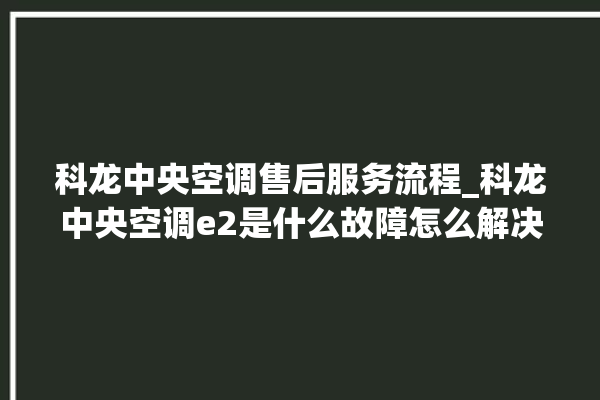 科龙中央空调售后服务流程_科龙中央空调e2是什么故障怎么解决 。中央空调