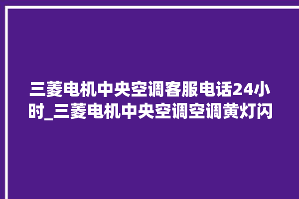 三菱电机中央空调客服电话24小时_三菱电机中央空调空调黄灯闪 。中央空调