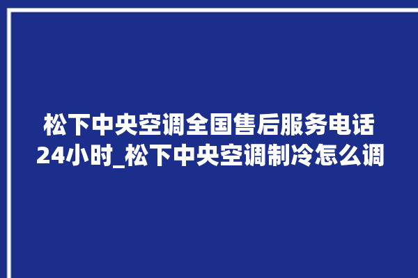 松下中央空调全国售后服务电话24小时_松下中央空调制冷怎么调节 。松下