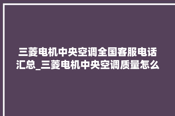 三菱电机中央空调全国客服电话汇总_三菱电机中央空调质量怎么样用的久吗 。中央空调