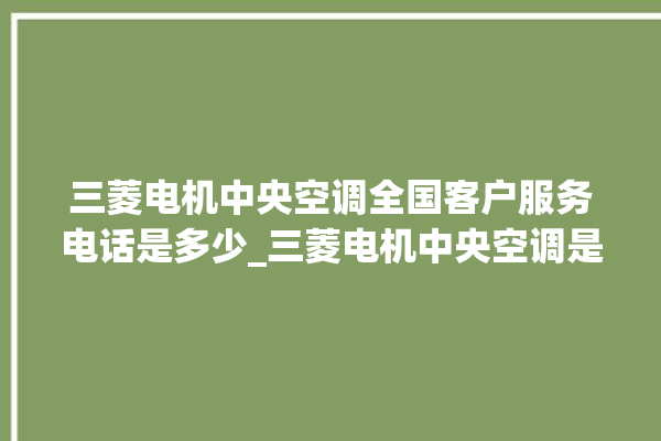 三菱电机中央空调全国客户服务电话是多少_三菱电机中央空调是哪里生产的 。中央空调