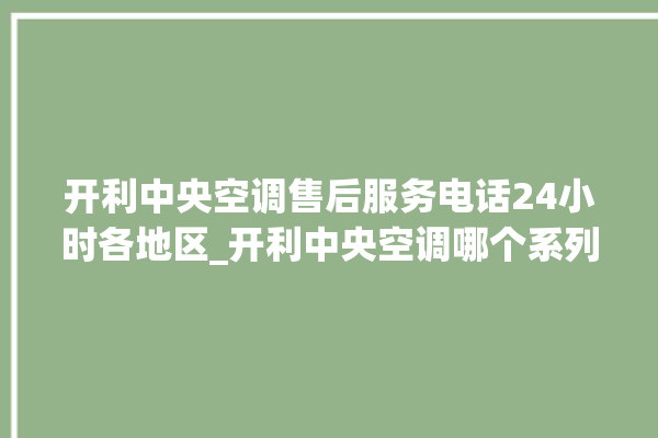 开利中央空调售后服务电话24小时各地区_开利中央空调哪个系列好 。中央空调