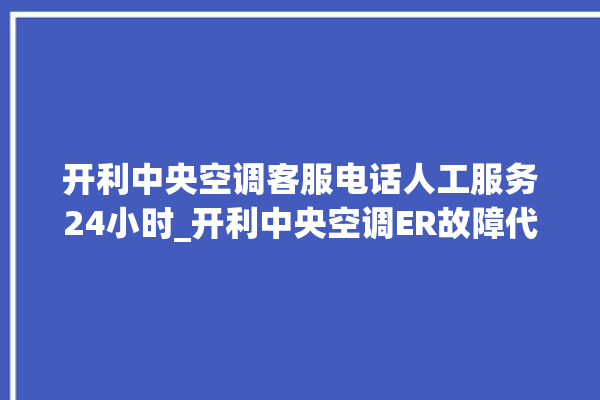 开利中央空调客服电话人工服务24小时_开利中央空调ER故障代码 。中央空调