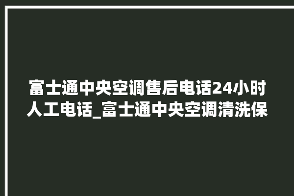 富士通中央空调售后电话24小时人工电话_富士通中央空调清洗保养 。富士通